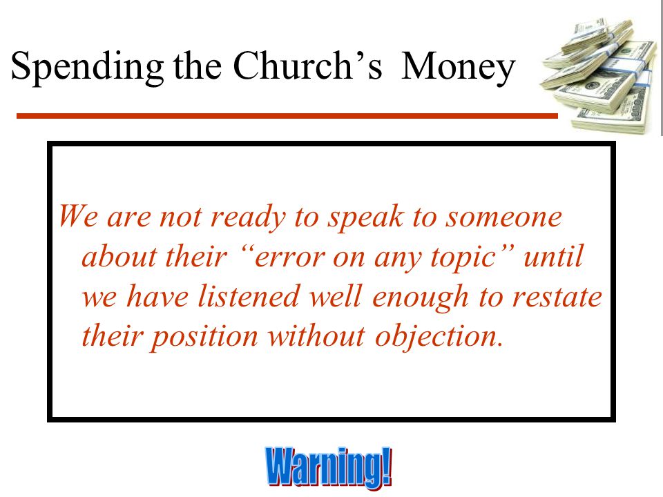 Spending the Church’s Money We are not ready to speak to someone about their error on any topic until we have listened well enough to restate their position without objection.