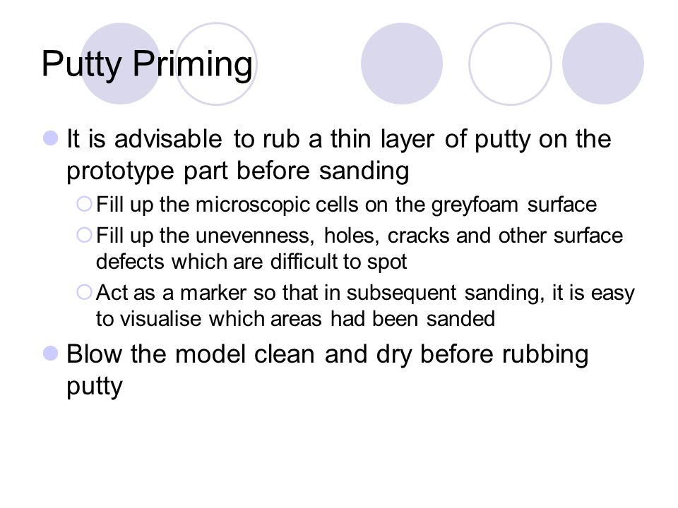 Putty Priming It is advisable to rub a thin layer of putty on the prototype part before sanding  Fill up the microscopic cells on the greyfoam surface  Fill up the unevenness, holes, cracks and other surface defects which are difficult to spot  Act as a marker so that in subsequent sanding, it is easy to visualise which areas had been sanded Blow the model clean and dry before rubbing putty