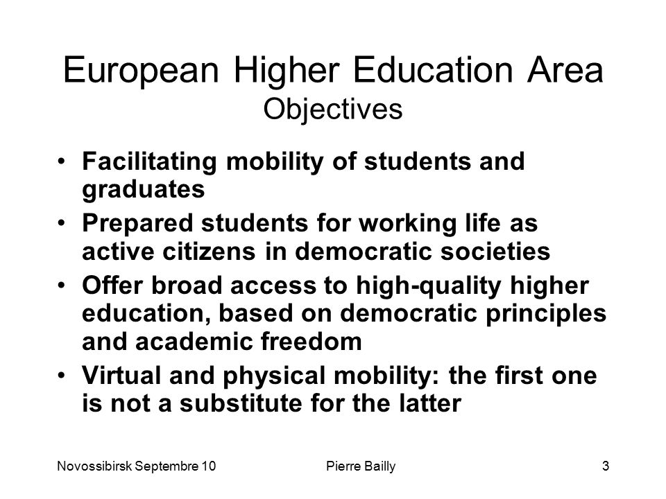 European Higher Education Area Objectives Facilitating mobility of students and graduates Prepared students for working life as active citizens in democratic societies Offer broad access to high-quality higher education, based on democratic principles and academic freedom Virtual and physical mobility: the first one is not a substitute for the latter Novossibirsk Septembre 10Pierre Bailly3