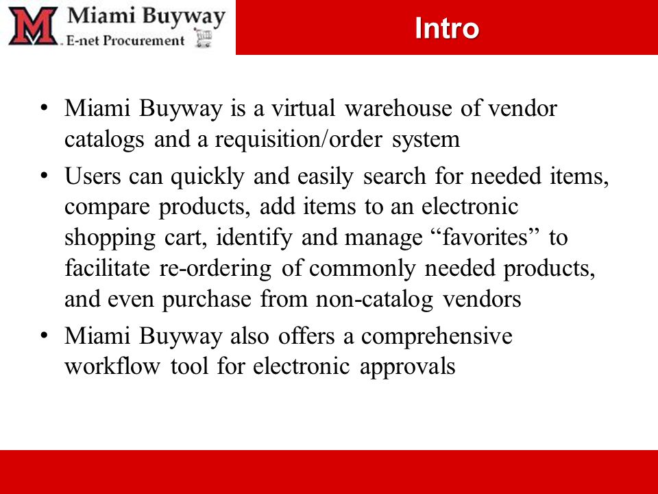 Intro Miami Buyway is a virtual warehouse of vendor catalogs and a requisition/order system Users can quickly and easily search for needed items, compare products, add items to an electronic shopping cart, identify and manage favorites to facilitate re-ordering of commonly needed products, and even purchase from non-catalog vendors Miami Buyway also offers a comprehensive workflow tool for electronic approvals
