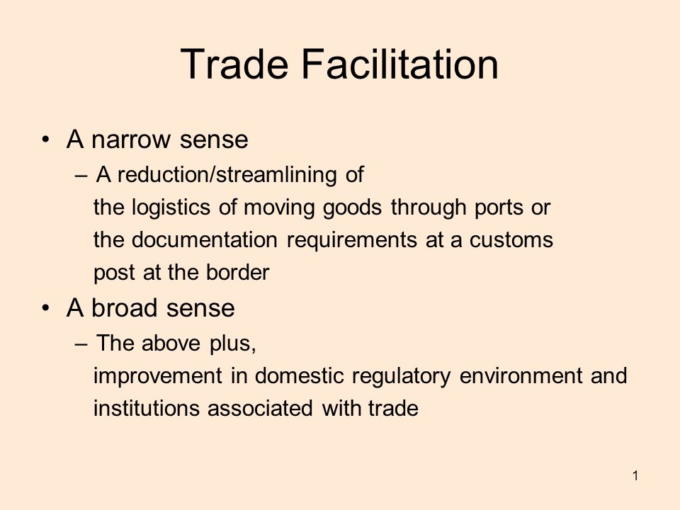 1 Trade Facilitation A narrow sense –A reduction/streamlining of the logistics of moving goods through ports or the documentation requirements at a customs post at the border A broad sense –The above plus, improvement in domestic regulatory environment and institutions associated with trade
