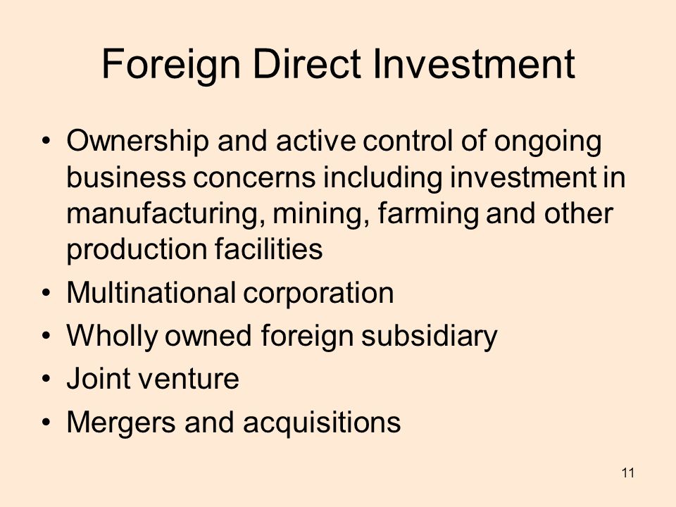 11 Foreign Direct Investment Ownership and active control of ongoing business concerns including investment in manufacturing, mining, farming and other production facilities Multinational corporation Wholly owned foreign subsidiary Joint venture Mergers and acquisitions