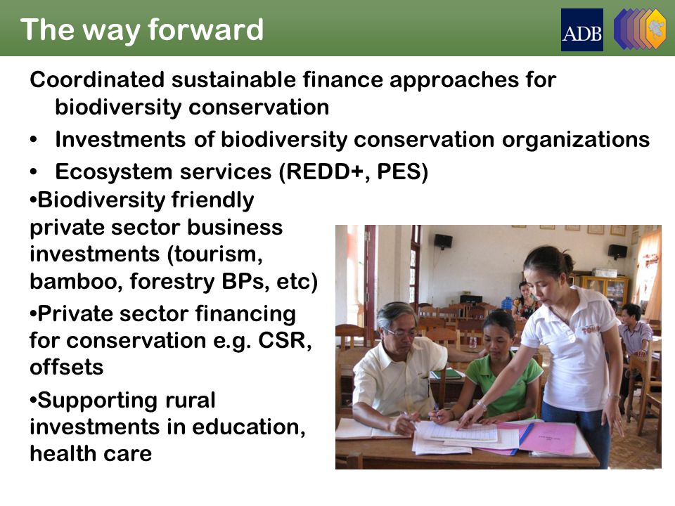 The way forward Coordinated sustainable finance approaches for biodiversity conservation Investments of biodiversity conservation organizations Ecosystem services (REDD+, PES) Biodiversity friendly private sector business investments (tourism, bamboo, forestry BPs, etc) Private sector financing for conservation e.g.