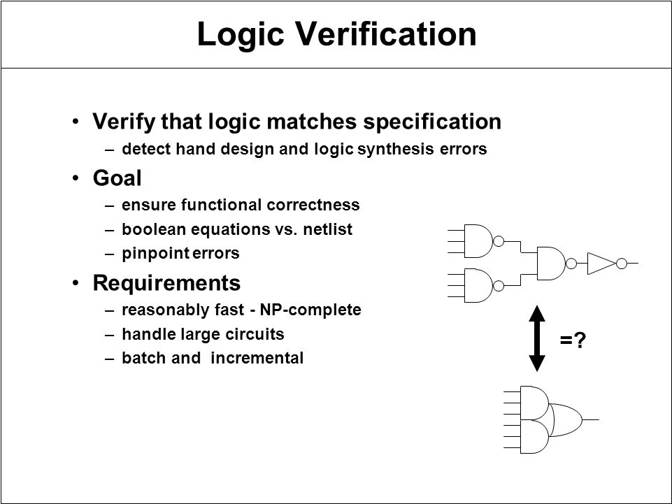 Logic Verification Verify that logic matches specification –detect hand design and logic synthesis errors Goal –ensure functional correctness –boolean equations vs.