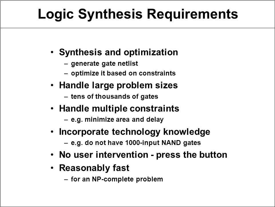 Logic Synthesis Requirements Synthesis and optimization –generate gate netlist –optimize it based on constraints Handle large problem sizes –tens of thousands of gates Handle multiple constraints –e.g.