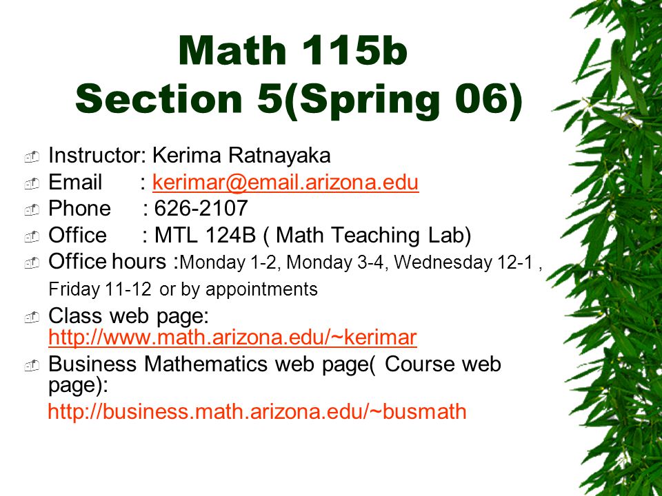 Math 115b Section 5(Spring 06)  Instructor: Kerima Ratnayaka     Phone :  Office : MTL 124B ( Math Teaching Lab)  Office hours : Monday 1-2, Monday 3-4, Wednesday 12-1, Friday or by appointments  Class web page:      Business Mathematics web page( Course web page):