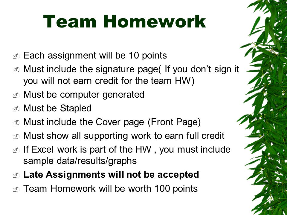 Team Homework  Each assignment will be 10 points  Must include the signature page( If you don’t sign it you will not earn credit for the team HW)  Must be computer generated  Must be Stapled  Must include the Cover page (Front Page)  Must show all supporting work to earn full credit  If Excel work is part of the HW, you must include sample data/results/graphs  Late Assignments will not be accepted  Team Homework will be worth 100 points