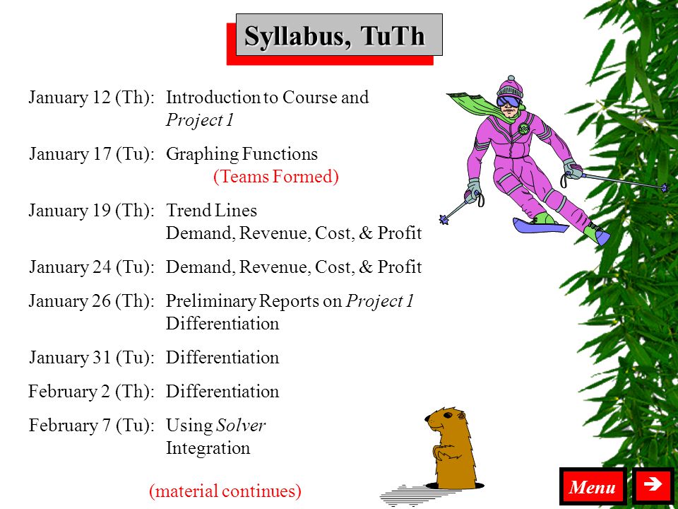 Syllabus TuTh Syllabus, TuTh  Introduction to Course and Project 1 Graphing Functions (Teams Formed) Trend Lines Demand, Revenue, Cost, & Profit Preliminary Reports on Project 1 Differentiation Using Solver Integration January 12 (Th): January 17 (Tu): January 19 (Th): January 24 (Tu): January 26 (Th): January 31 (Tu): February 2 (Th): February 7 (Tu): (material continues) Menu