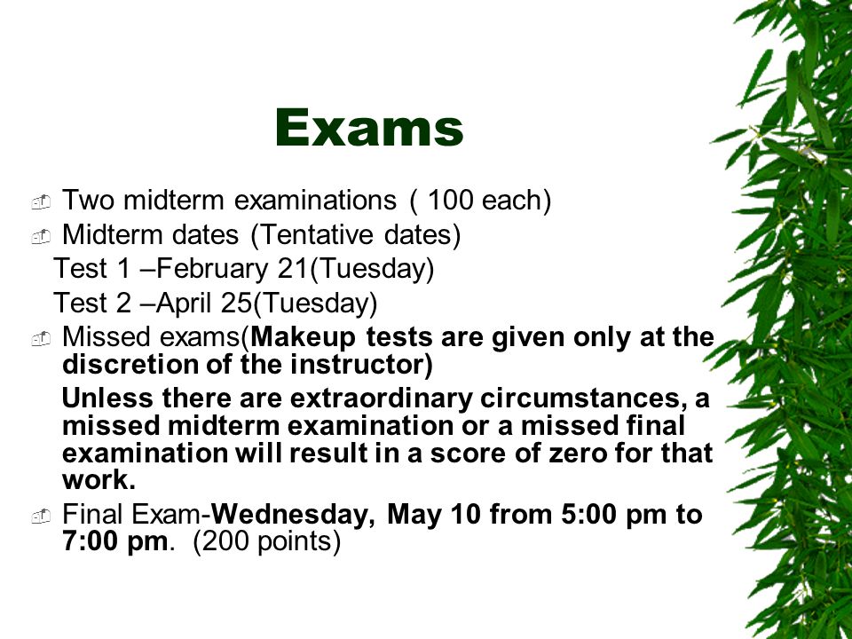 Exams  Two midterm examinations ( 100 each)  Midterm dates (Tentative dates) Test 1 –February 21(Tuesday) Test 2 –April 25(Tuesday)  Missed exams(Makeup tests are given only at the discretion of the instructor) Unless there are extraordinary circumstances, a missed midterm examination or a missed final examination will result in a score of zero for that work.