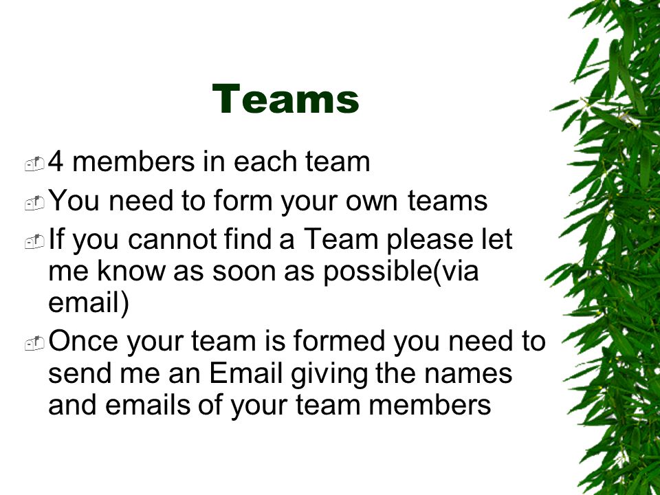 Teams  4 members in each team  You need to form your own teams  If you cannot find a Team please let me know as soon as possible(via  )  Once your team is formed you need to send me an  giving the names and  s of your team members