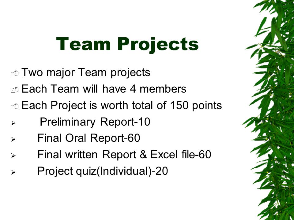 Team Projects  Two major Team projects  Each Team will have 4 members  Each Project is worth total of 150 points  Preliminary Report-10  Final Oral Report-60  Final written Report & Excel file-60  Project quiz(Individual)-20