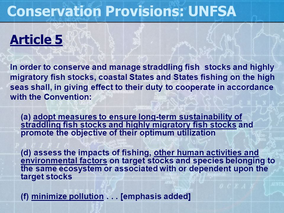 Conservation Provisions: UNFSA Article 5 In order to conserve and manage straddling fish stocks and highly migratory fish stocks, coastal States and States fishing on the high seas shall, in giving effect to their duty to cooperate in accordance with the Convention: (a) adopt measures to ensure long-term sustainability of straddling fish stocks and highly migratory fish stocks and promote the objective of their optimum utilization (d) assess the impacts of fishing, other human activities and environmental factors on target stocks and species belonging to the same ecosystem or associated with or dependent upon the target stocks (f) minimize pollution...