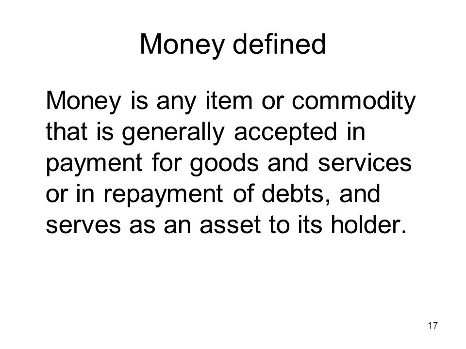 17 Money defined Money is any item or commodity that is generally accepted in payment for goods and services or in repayment of debts, and serves as an asset to its holder.