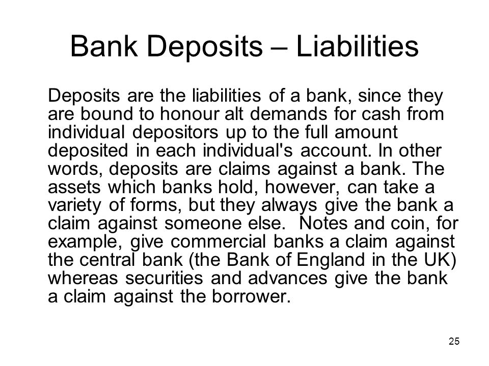 25 Bank Deposits – Liabilities Deposits are the liabilities of a bank, since they are bound to honour alt demands for cash from individual depositors up to the full amount deposited in each individual s account.