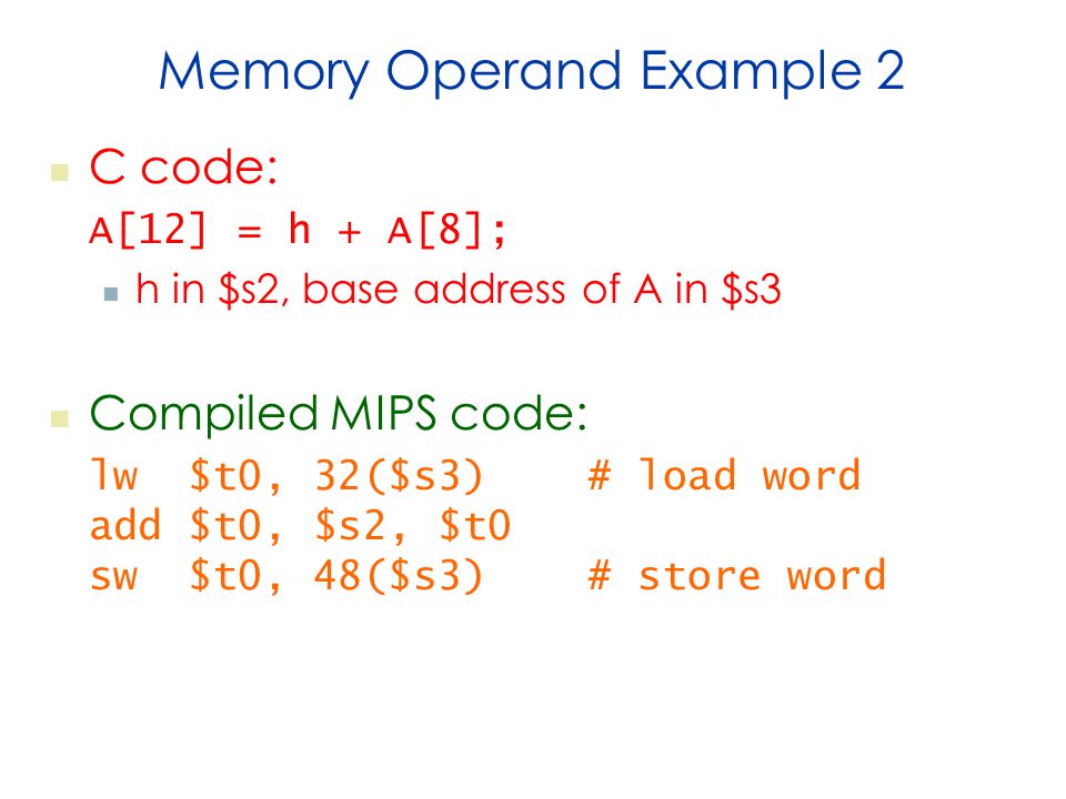 Memory Operand Example 2 C code: A[12] = h + A[8]; h in $s2, base address of A in $s3 Compiled MIPS code: lw $t0, 32($s3) # load word add $t0, $s2, $t0 sw $t0, 48($s3) # store word