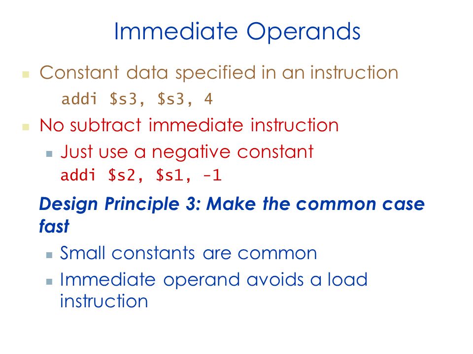 Immediate Operands Constant data specified in an instruction addi $s3, $s3, 4 No subtract immediate instruction Just use a negative constant addi $s2, $s1, -1 Design Principle 3: Make the common case fast Small constants are common Immediate operand avoids a load instruction