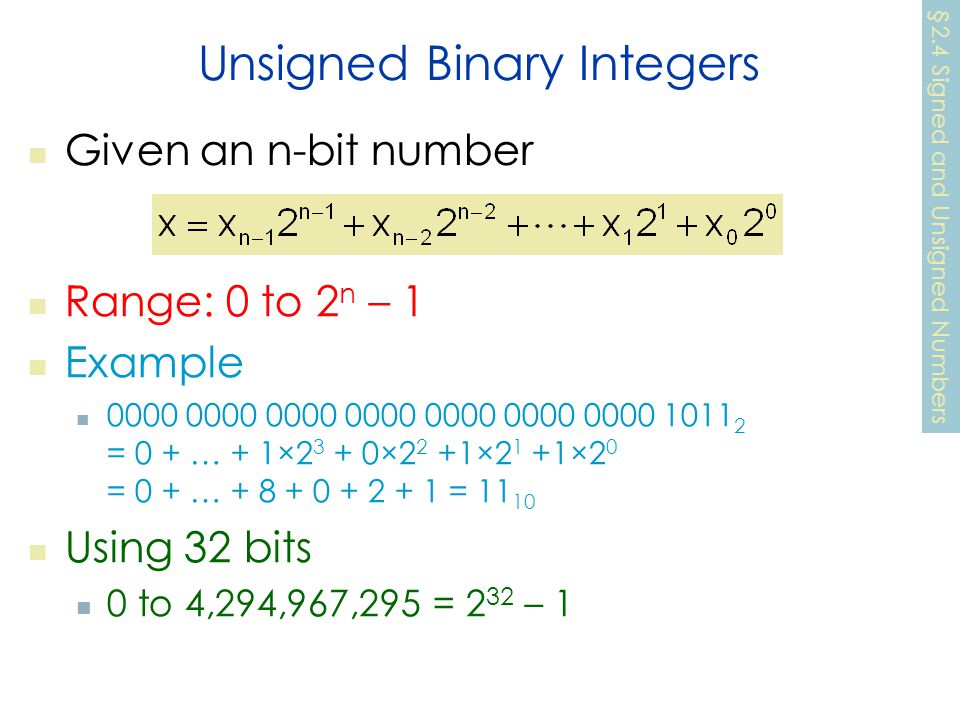 Unsigned Binary Integers Given an n-bit number Range: 0 to 2 n – 1 Example = 0 + … + 1× ×2 2 +1×2 1 +1×2 0 = 0 + … = Using 32 bits 0 to 4,294,967,295 = 2 32 – 1 §2.4 Signed and Unsigned Numbers