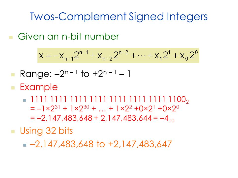 Twos-Complement Signed Integers Given an n-bit number Range: –2 n – 1 to +2 n – 1 – 1 Example = –1× × … + 1×2 2 +0×2 1 +0×2 0 = –2,147,483, ,147,483,644 = –4 10 Using 32 bits –2,147,483,648 to +2,147,483,647