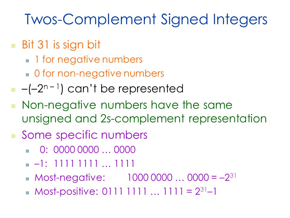 Twos-Complement Signed Integers Bit 31 is sign bit 1 for negative numbers 0 for non-negative numbers –(–2 n – 1 ) can’t be represented Non-negative numbers have the same unsigned and 2s-complement representation Some specific numbers 0: … 0000 –1: … 1111 Most-negative: … 0000 = –2 31 Most-positive: … 1111 = 2 31 –1
