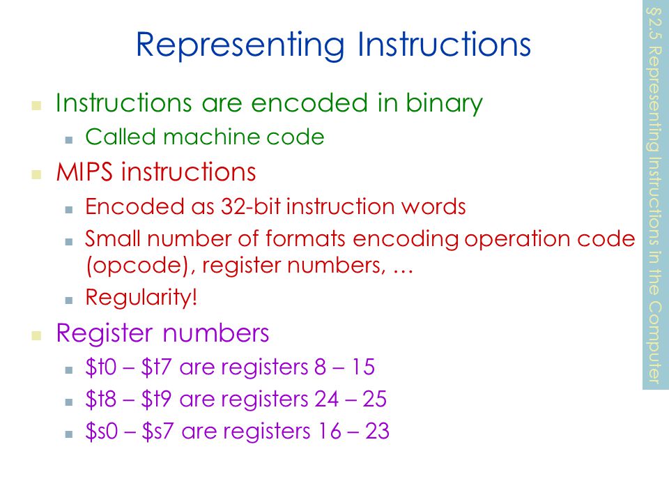 Representing Instructions Instructions are encoded in binary Called machine code MIPS instructions Encoded as 32-bit instruction words Small number of formats encoding operation code (opcode), register numbers, … Regularity.