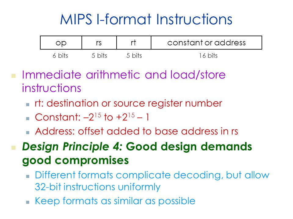 MIPS I-format Instructions Immediate arithmetic and load/store instructions rt: destination or source register number Constant: –2 15 to – 1 Address: offset added to base address in rs Design Principle 4: Good design demands good compromises Different formats complicate decoding, but allow 32-bit instructions uniformly Keep formats as similar as possible oprsrtconstant or address 6 bits5 bits 16 bits