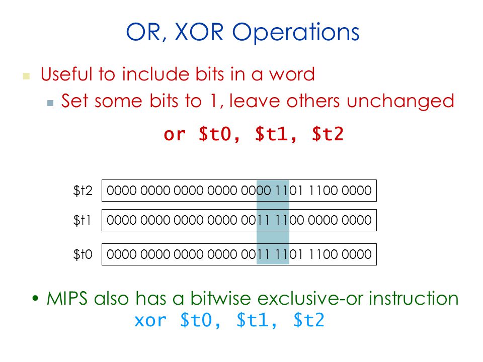 OR, XOR Operations Useful to include bits in a word Set some bits to 1, leave others unchanged or $t0, $t1, $t $t2 $t $t0 MIPS also has a bitwise exclusive-or instruction xor $t0, $t1, $t2