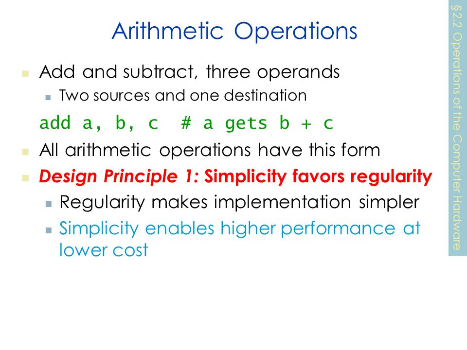 Arithmetic Operations Add and subtract, three operands Two sources and one destination add a, b, c # a gets b + c All arithmetic operations have this form Design Principle 1: Simplicity favors regularity Regularity makes implementation simpler Simplicity enables higher performance at lower cost §2.2 Operations of the Computer Hardware