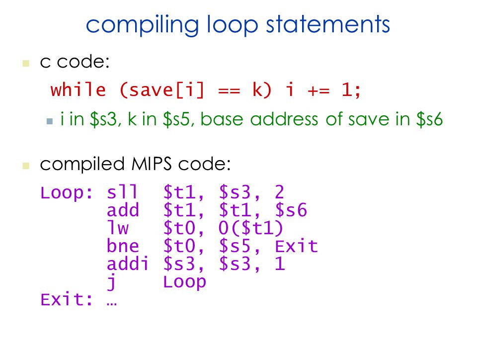 compiling loop statements c code: while (save[i] == k) i += 1; i in $s3, k in $s5, base address of save in $s6 compiled MIPS code: Loop: sll $t1, $s3, 2 add $t1, $t1, $s6 lw $t0, 0($t1) bne $t0, $s5, Exit addi $s3, $s3, 1 j Loop Exit: …