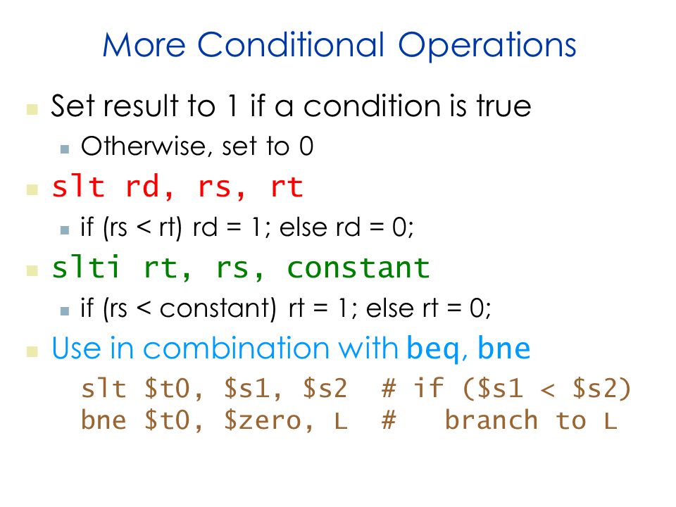 More Conditional Operations Set result to 1 if a condition is true Otherwise, set to 0 slt rd, rs, rt if (rs < rt) rd = 1; else rd = 0; slti rt, rs, constant if (rs < constant) rt = 1; else rt = 0; Use in combination with beq, bne slt $t0, $s1, $s2 # if ($s1 < $s2) bne $t0, $zero, L # branch to L
