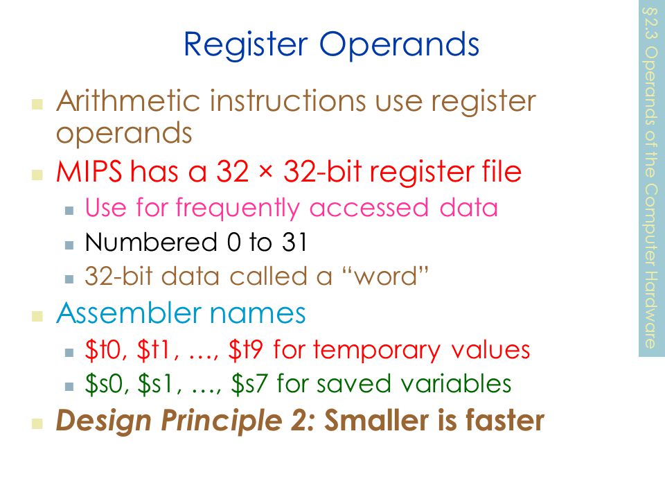 Register Operands Arithmetic instructions use register operands MIPS has a 32 × 32-bit register file Use for frequently accessed data Numbered 0 to bit data called a word Assembler names $t0, $t1, …, $t9 for temporary values $s0, $s1, …, $s7 for saved variables Design Principle 2: Smaller is faster §2.3 Operands of the Computer Hardware