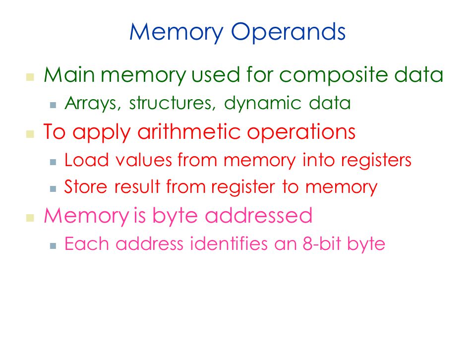 Memory Operands Main memory used for composite data Arrays, structures, dynamic data To apply arithmetic operations Load values from memory into registers Store result from register to memory Memory is byte addressed Each address identifies an 8-bit byte