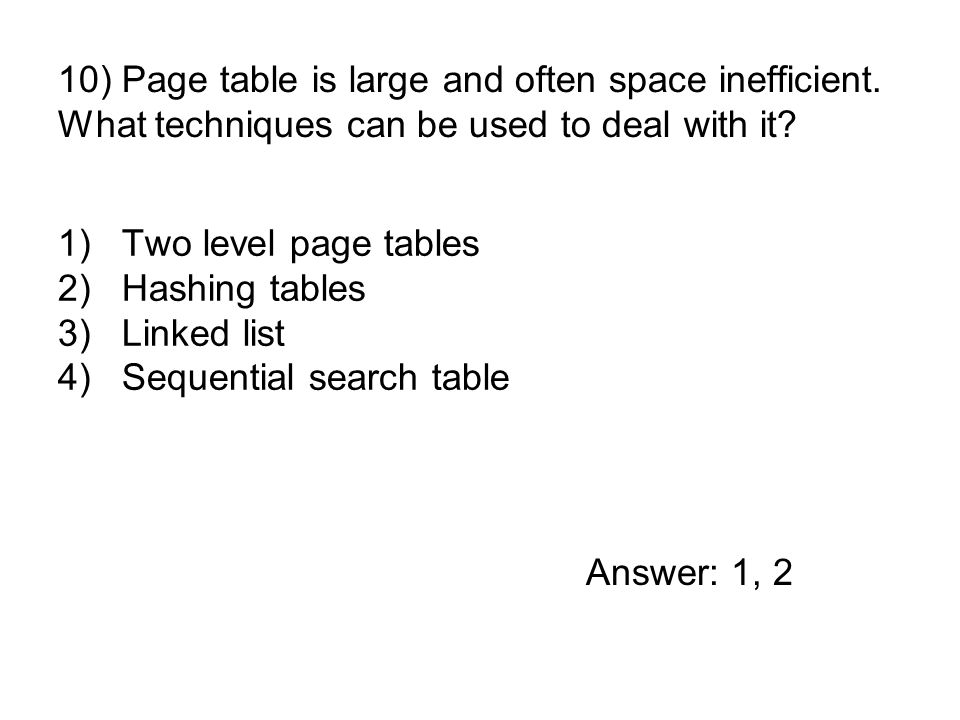 1)Two level page tables 2)Hashing tables 3)Linked list 4)Sequential search table 10) Page table is large and often space inefficient.