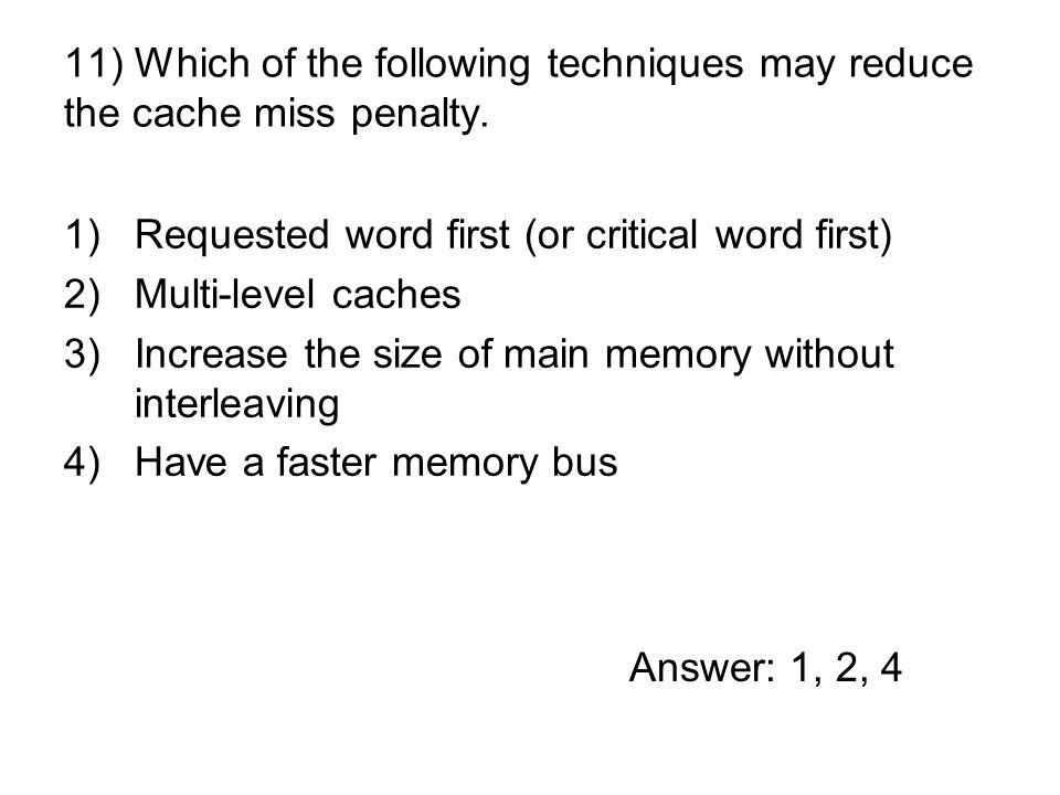 1)Requested word first (or critical word first) 2)Multi-level caches 3)Increase the size of main memory without interleaving 4)Have a faster memory bus 11) Which of the following techniques may reduce the cache miss penalty.