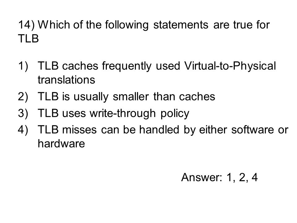 1)TLB caches frequently used Virtual-to-Physical translations 2)TLB is usually smaller than caches 3)TLB uses write-through policy 4)TLB misses can be handled by either software or hardware 14) Which of the following statements are true for TLB Answer: 1, 2, 4