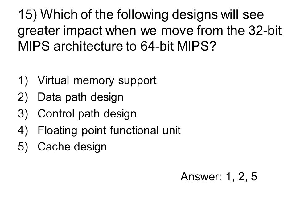 1)Virtual memory support 2)Data path design 3)Control path design 4)Floating point functional unit 5)Cache design 15) Which of the following designs will see greater impact when we move from the 32-bit MIPS architecture to 64-bit MIPS.