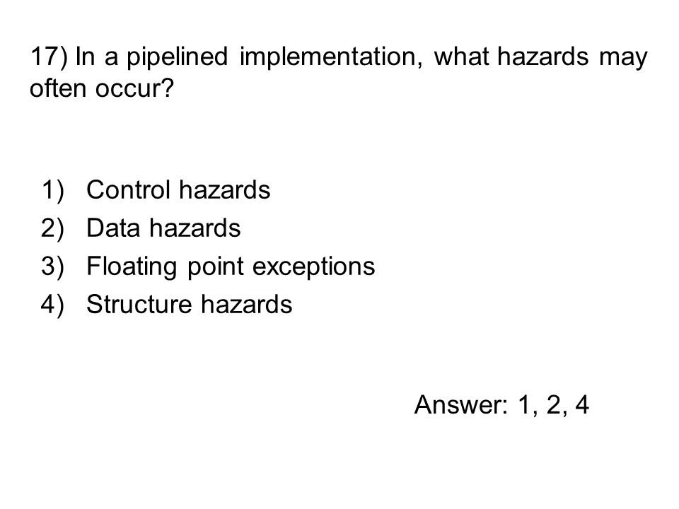1)Control hazards 2)Data hazards 3)Floating point exceptions 4)Structure hazards 17) In a pipelined implementation, what hazards may often occur.