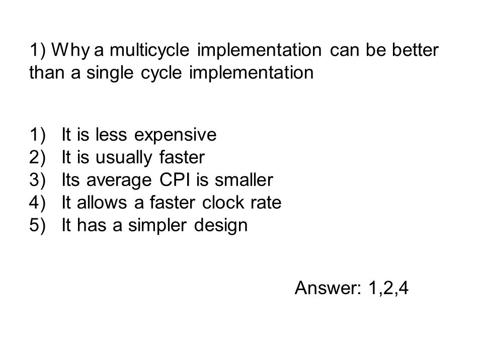 1)It is less expensive 2)It is usually faster 3)Its average CPI is smaller 4)It allows a faster clock rate 5)It has a simpler design 1) Why a multicycle implementation can be better than a single cycle implementation Answer: 1,2,4