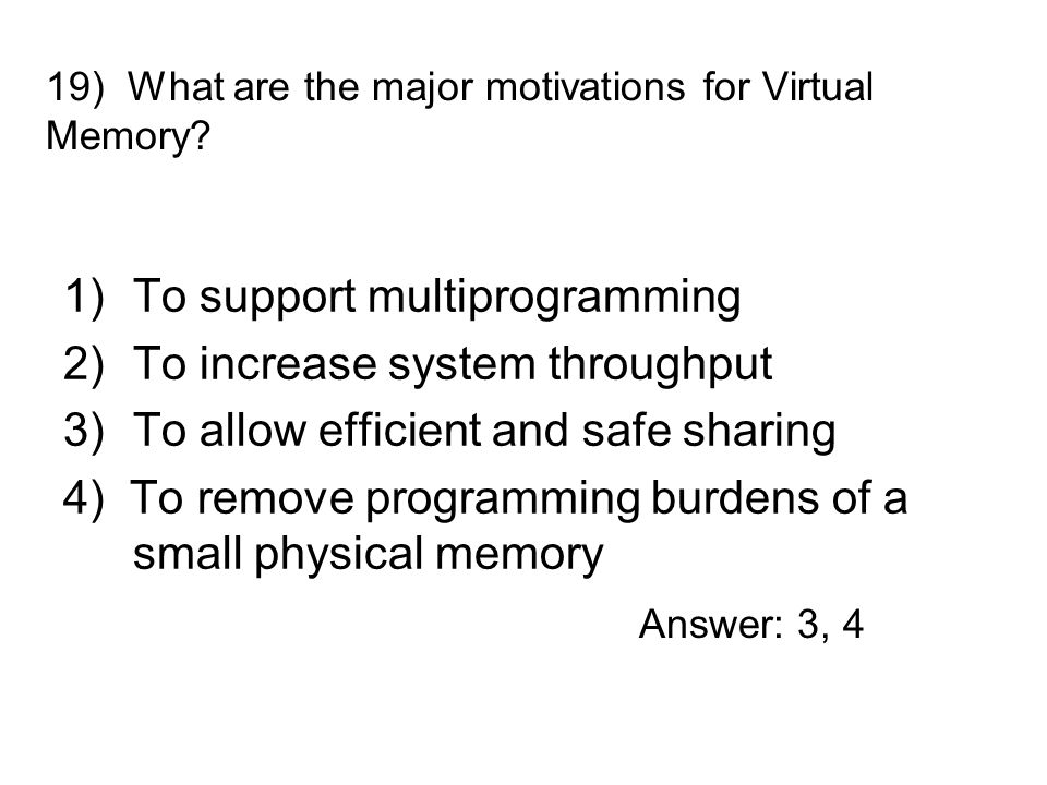 1)To support multiprogramming 2)To increase system throughput 3)To allow efficient and safe sharing 4) To remove programming burdens of a small physical memory 19) What are the major motivations for Virtual Memory.