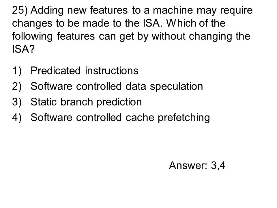 1)Predicated instructions 2)Software controlled data speculation 3)Static branch prediction 4)Software controlled cache prefetching 25) Adding new features to a machine may require changes to be made to the ISA.