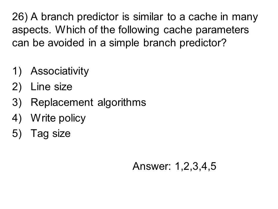 1)Associativity 2)Line size 3)Replacement algorithms 4)Write policy 5)Tag size 26) A branch predictor is similar to a cache in many aspects.