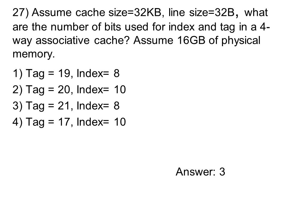 1) Tag = 19, Index= 8 2) Tag = 20, Index= 10 3) Tag = 21, Index= 8 4) Tag = 17, Index= 10 27) Assume cache size=32KB, line size=32B, what are the number of bits used for index and tag in a 4- way associative cache.