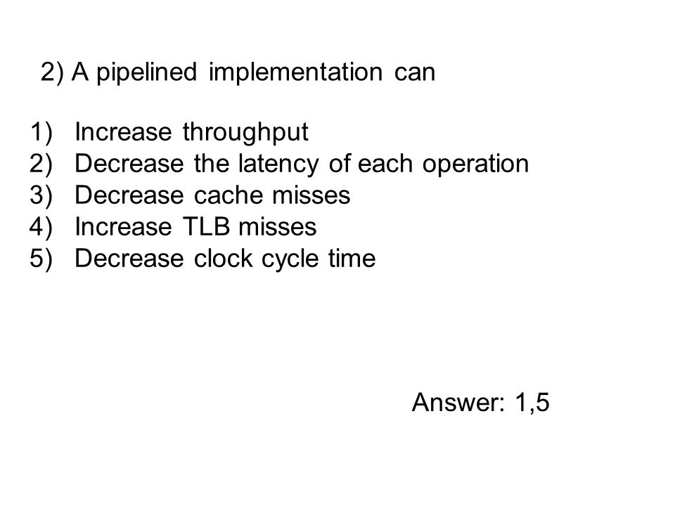 1)Increase throughput 2)Decrease the latency of each operation 3)Decrease cache misses 4)Increase TLB misses 5)Decrease clock cycle time 2) A pipelined implementation can Answer: 1,5