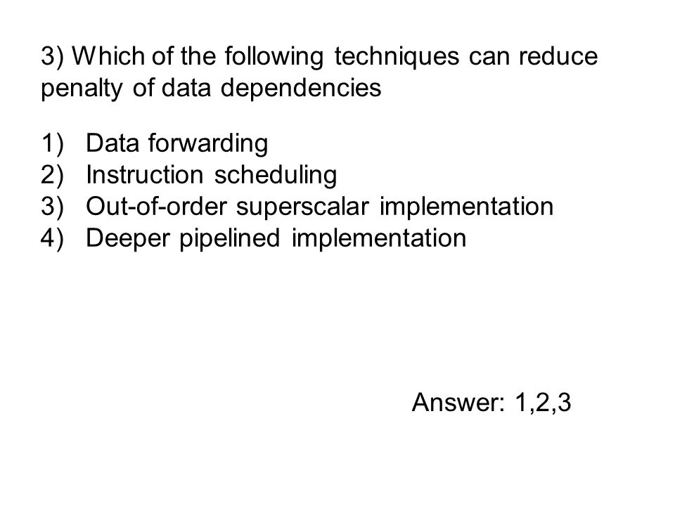 1)Data forwarding 2)Instruction scheduling 3)Out-of-order superscalar implementation 4)Deeper pipelined implementation 3) Which of the following techniques can reduce penalty of data dependencies Answer: 1,2,3