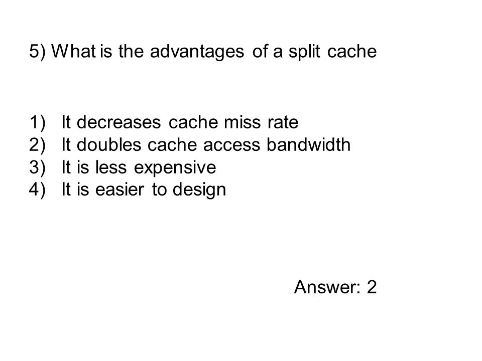 1)It decreases cache miss rate 2)It doubles cache access bandwidth 3)It is less expensive 4)It is easier to design 5) What is the advantages of a split cache Answer: 2