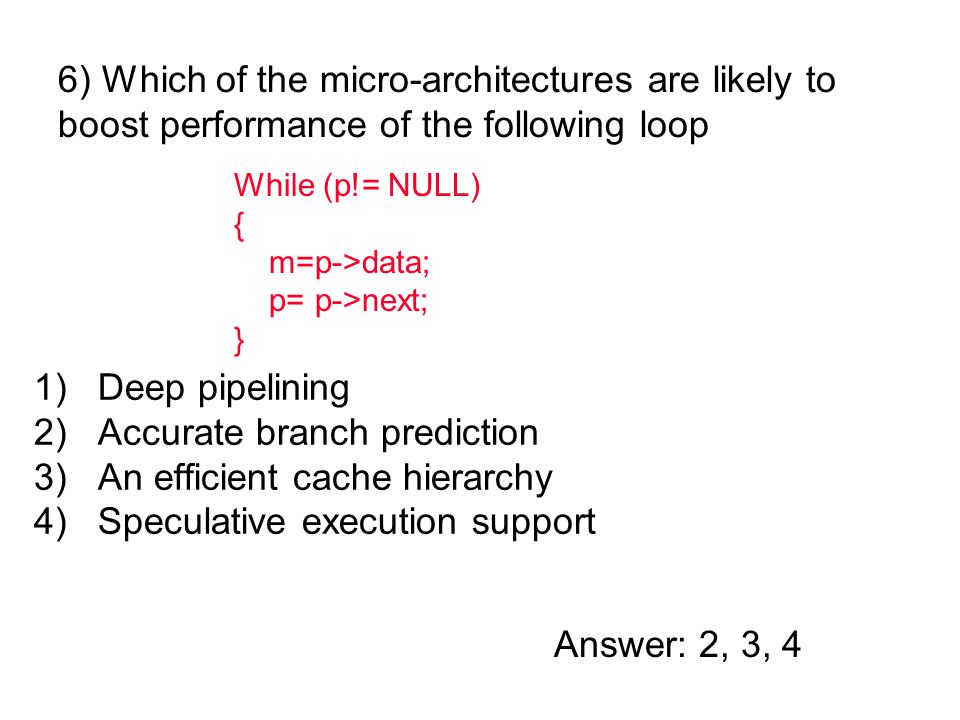 1)Deep pipelining 2)Accurate branch prediction 3)An efficient cache hierarchy 4)Speculative execution support 6) Which of the micro-architectures are likely to boost performance of the following loop Answer: 2, 3, 4 While (p!= NULL) { m=p->data; p= p->next; }