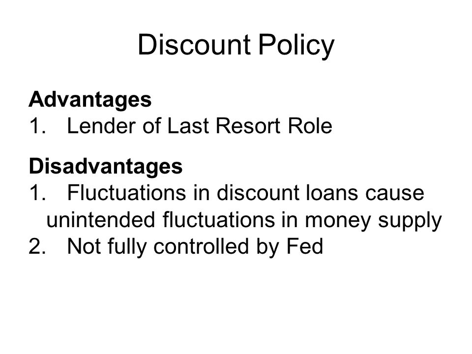 Discount Policy Advantages 1.Lender of Last Resort Role Disadvantages 1.Fluctuations in discount loans cause unintended fluctuations in money supply 2.Not fully controlled by Fed