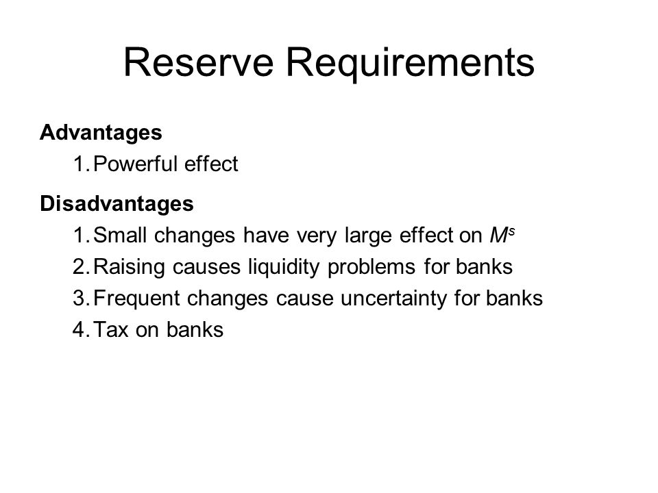 Reserve Requirements Advantages 1.Powerful effect Disadvantages 1.Small changes have very large effect on M s 2.Raising causes liquidity problems for banks 3.Frequent changes cause uncertainty for banks 4.Tax on banks