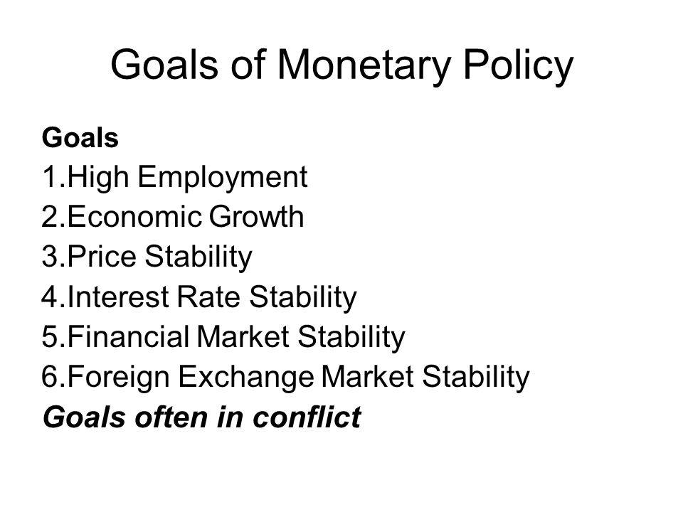 Goals of Monetary Policy Goals 1.High Employment 2.Economic Growth 3.Price Stability 4.Interest Rate Stability 5.Financial Market Stability 6.Foreign Exchange Market Stability Goals often in conflict