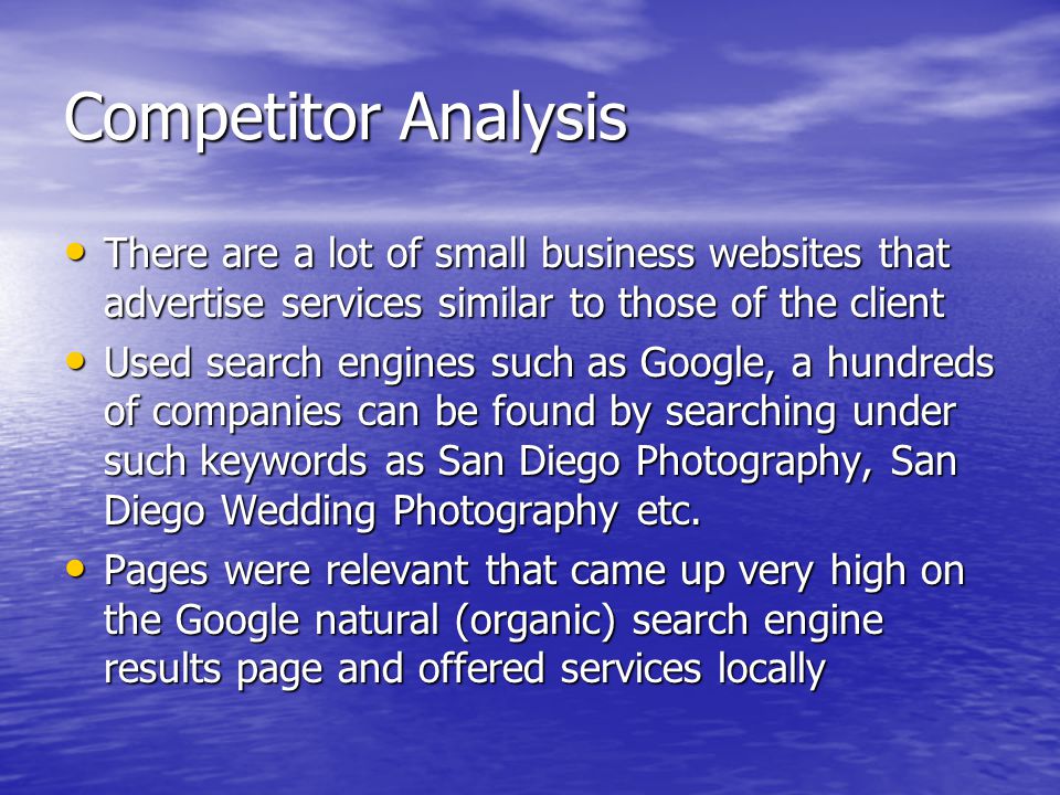 Competitor Analysis There are a lot of small business websites that advertise services similar to those of the client There are a lot of small business websites that advertise services similar to those of the client Used search engines such as Google, a hundreds of companies can be found by searching under such keywords as San Diego Photography, San Diego Wedding Photography etc.