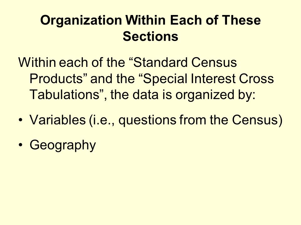 Organization Within Each of These Sections Within each of the Standard Census Products and the Special Interest Cross Tabulations , the data is organized by: Variables (i.e., questions from the Census) Geography